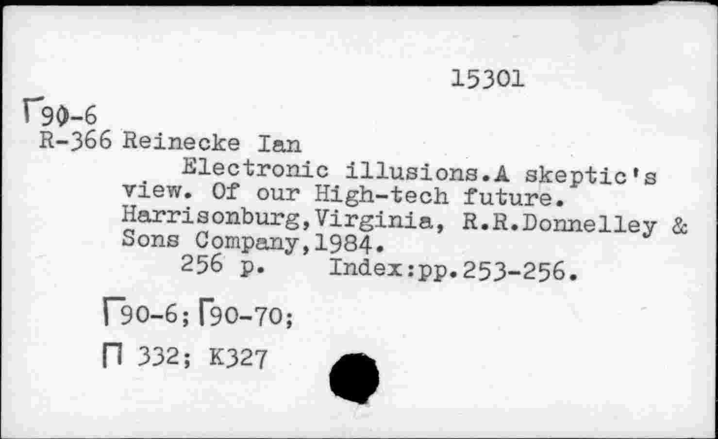 ﻿15301
f*90-6
R-366 Reinecke Ian
Electronic illusions.A skeptic’s view. Of our High-tech future. Harrisonburg,Virginia, R.R.Donnelley & Sons Company,1984.
256 p. Index:pp.253-256.
r9O-6;[90-70;
n 332; K327